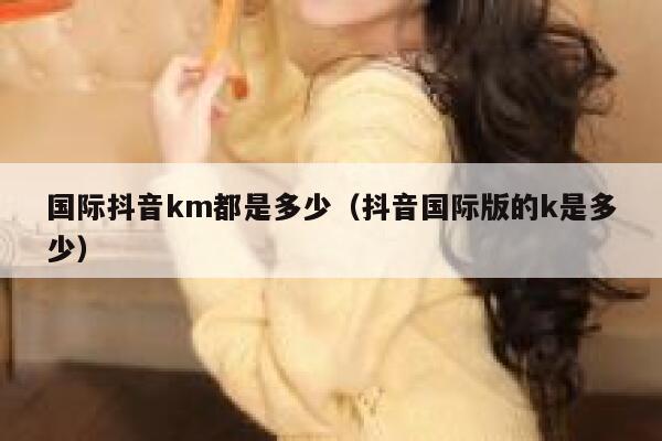 国际抖音km都是多少（抖音国际版的k是多少） 第1张