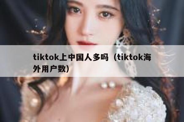 tiktok上中国人多吗（tiktok海外用户数） 第1张