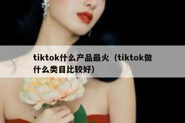 tiktok什么产品最火（tiktok做什么类目比较好） 第1张
