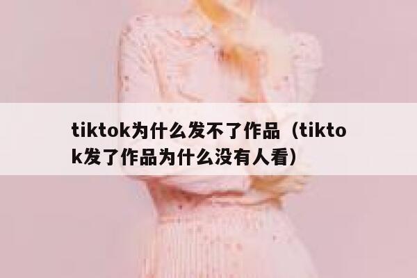 tiktok为什么发不了作品（tiktok发了作品为什么没有人看） 第1张