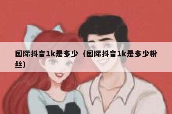 国际抖音1k是多少（国际抖音1k是多少粉丝） 第1张
