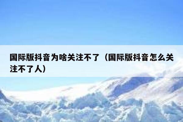 国际版抖音为啥关注不了（国际版抖音怎么关注不了人） 第1张