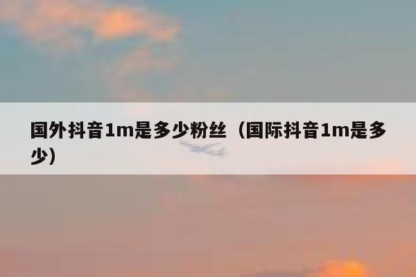 国外抖音1m是多少粉丝（国际抖音1m是多少） 第1张