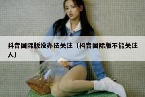 抖音国际版没办法关注(抖音国际版不能关注人) 第1张 抖音国际版没办法关注(抖音国际版不能关注人) 第1张