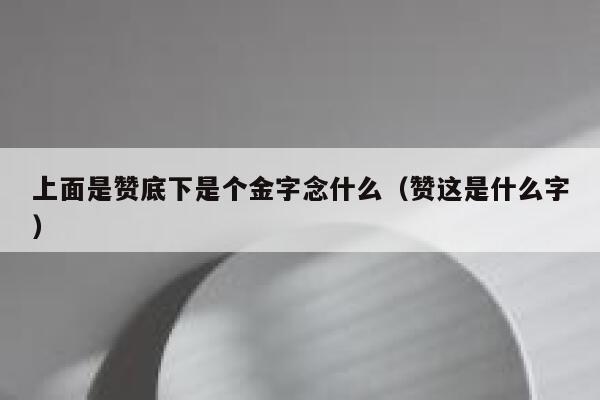 上面是赞底下是个金字念什么(赞这是什么字) 第1张 上面是赞底下是个金字念什么(赞这是什么字) 第1张