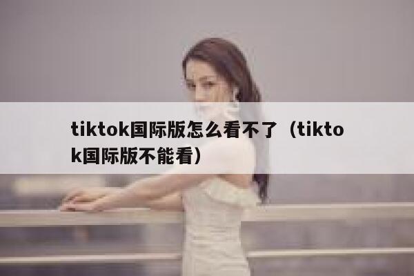 tiktok国际版怎么看不了（tiktok国际版不能看） 第1张