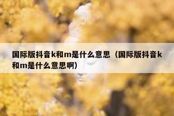 国际版抖音k和m是什么意思（国际版抖音k和m是什么意思啊） 第1张