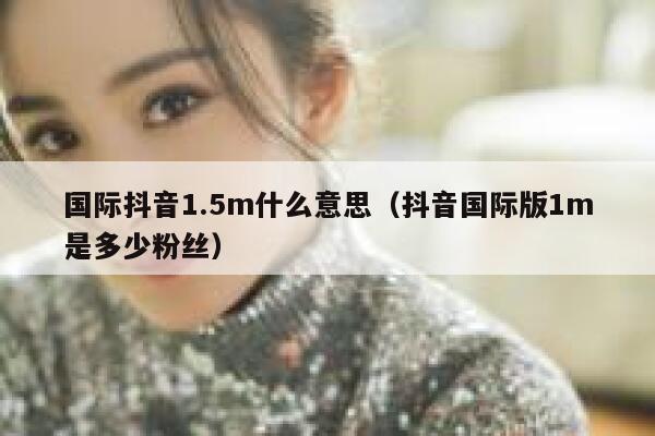 国际抖音1.5m什么意思(抖音国际版1m是多少粉丝) 第1张 国际抖音1.5m什么意思(抖音国际版1m是多少粉丝) 第1张