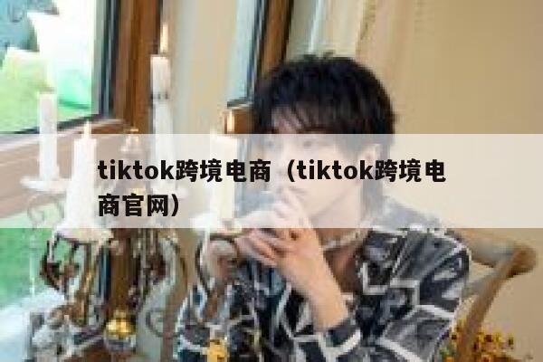tiktok跨境电商（tiktok跨境电商官网） 第1张