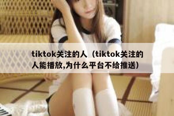 tiktok关注的人（tiktok关注的人能播放,为什么平台不给推送） 第1张