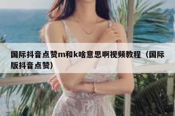 国际抖音点赞m和k啥意思啊视频教程（国际版抖音点赞） 第1张