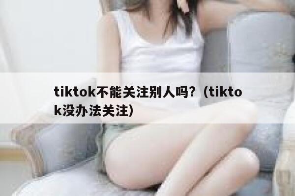 tiktok不能关注别人吗?（tiktok没办法关注） 第1张