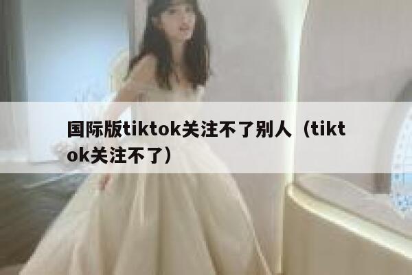 国际版tiktok关注不了别人（tiktok关注不了） 第1张