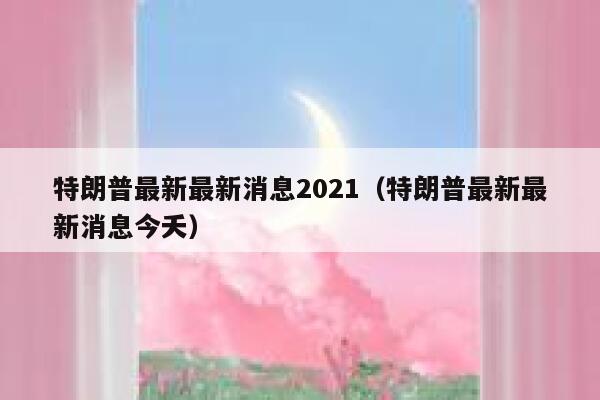 特朗普最新最新消息2021（特朗普最新最新消息今夭） 第1张
