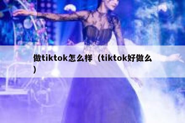 做tiktok怎么样（tiktok好做么） 第1张