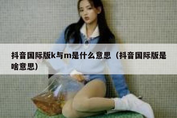 抖音国际版k与m是什么意思（抖音国际版是啥意思） 第1张
