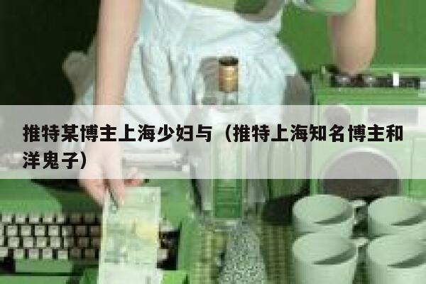 推特某博主上海少妇与（推特上海知名博主和洋鬼子） 第1张