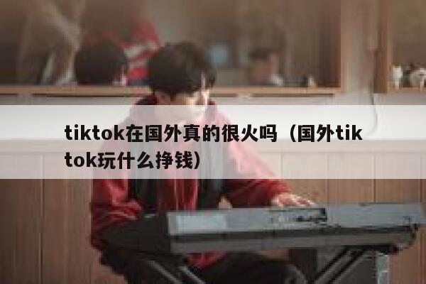 tiktok在国外真的很火吗（国外tiktok玩什么挣钱） 第1张