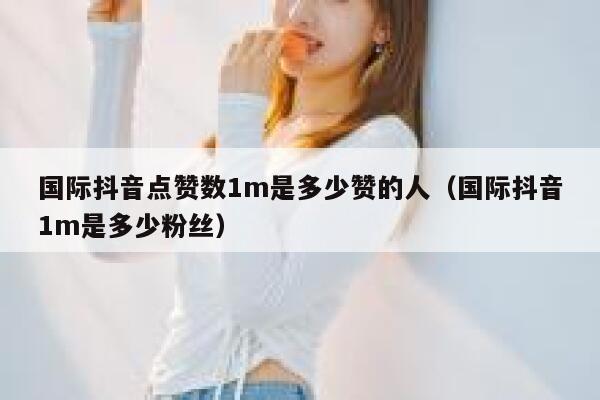 国际抖音点赞数1m是多少赞的人（国际抖音1m是多少粉丝） 第1张