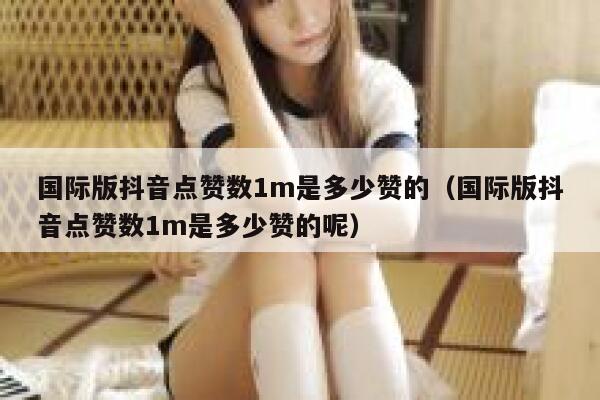 国际版抖音点赞数1m是多少赞的（国际版抖音点赞数1m是多少赞的呢） 第1张