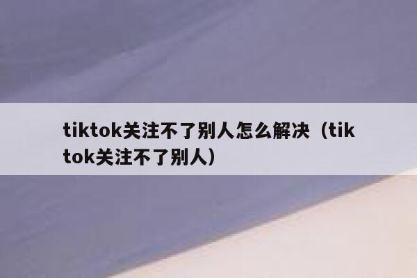tiktok关注不了别人怎么解决（tiktok关注不了别人） 第1张