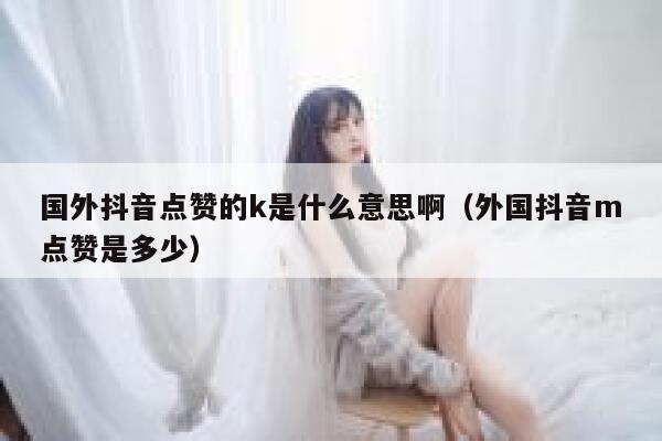 国外抖音点赞的k是什么意思啊（外国抖音m点赞是多少） 第1张