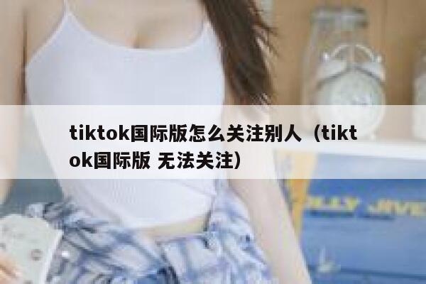 tiktok国际版怎么关注别人（tiktok国际版 无法关注） 第1张