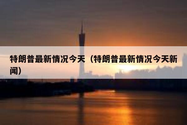 特朗普最新情况今天（特朗普最新情况今天新闻） 第1张