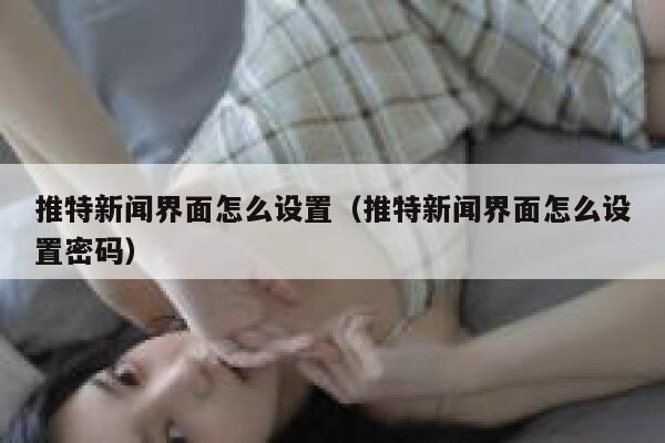 推特新闻界面怎么设置（推特新闻界面怎么设置密码） 第1张