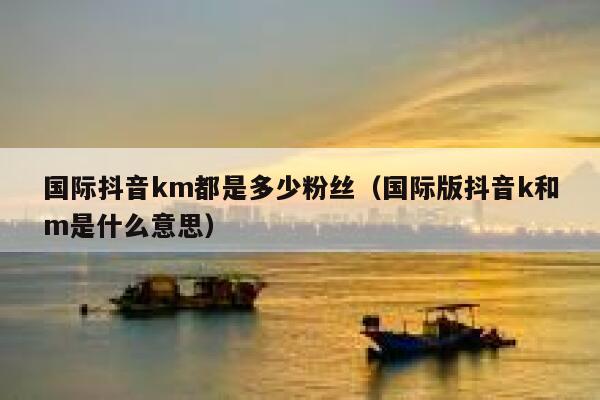国际抖音km都是多少粉丝（国际版抖音k和m是什么意思） 第1张