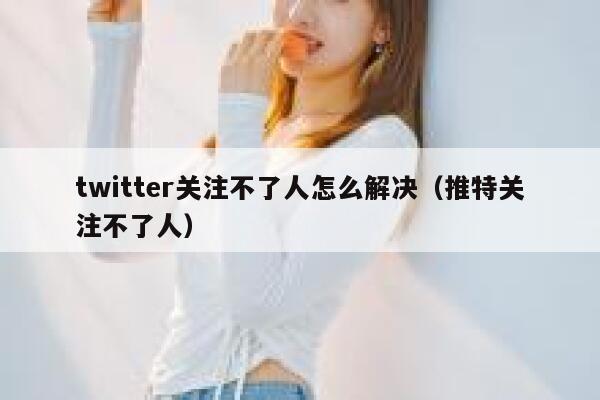 twitter关注不了人怎么解决（推特关注不了人） 第1张
