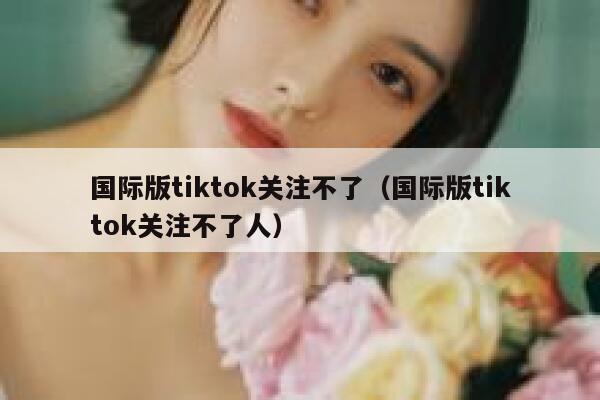 国际版tiktok关注不了（国际版tiktok关注不了人） 第1张