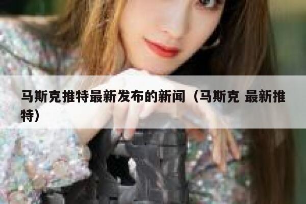 马斯克推特最新发布的新闻（马斯克 最新推特） 第1张