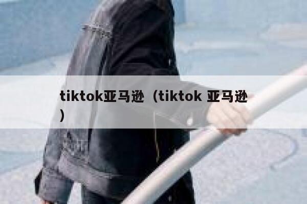 tiktok亚马逊（tiktok 亚马逊） 第1张
