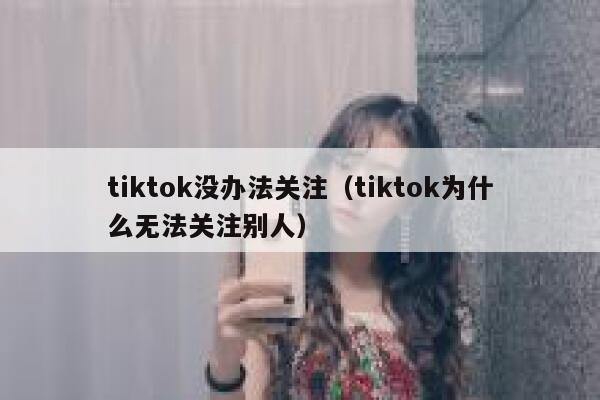 tiktok没办法关注（tiktok为什么无法关注别人） 第1张