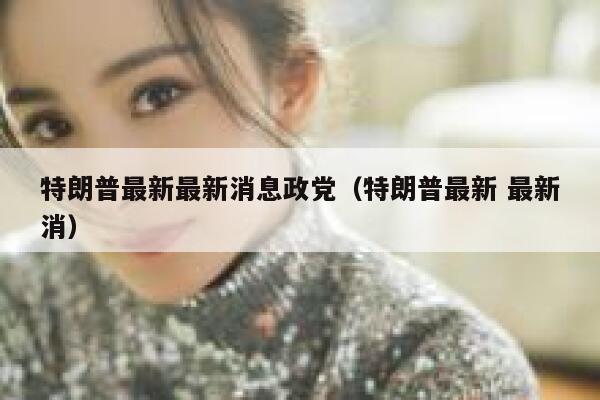 特朗普最新最新消息政党（特朗普最新 最新消） 第1张