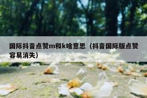 国际抖音点赞m和k啥意思（抖音国际版点赞容易消失） 第1张