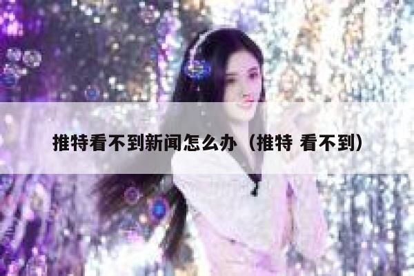 推特看不到新闻怎么办（推特 看不到） 第1张