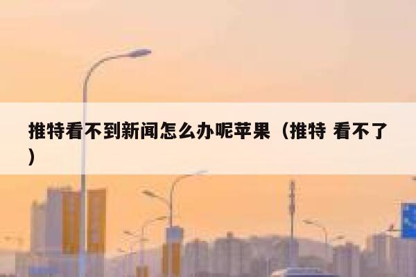 推特看不到新闻怎么办呢苹果（推特 看不了） 第1张