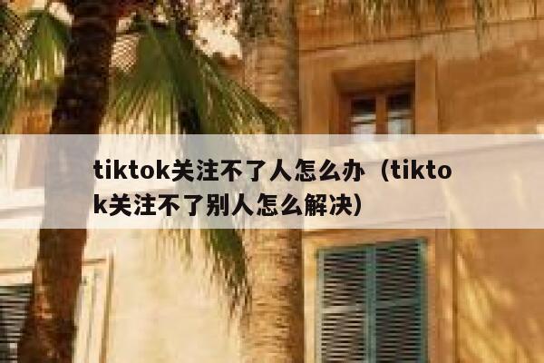 tiktok关注不了人怎么办（tiktok关注不了别人怎么解决） 第1张