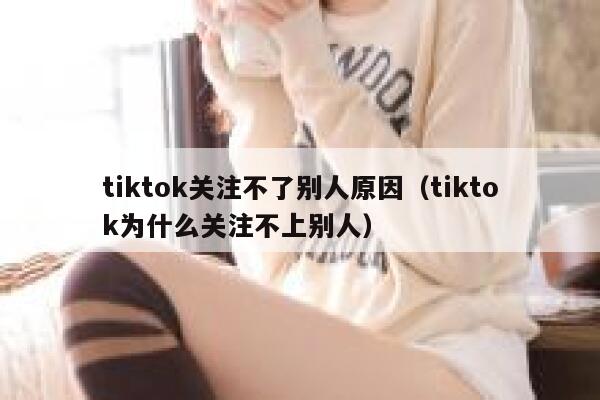 tiktok关注不了别人原因（tiktok为什么关注不上别人） 第1张