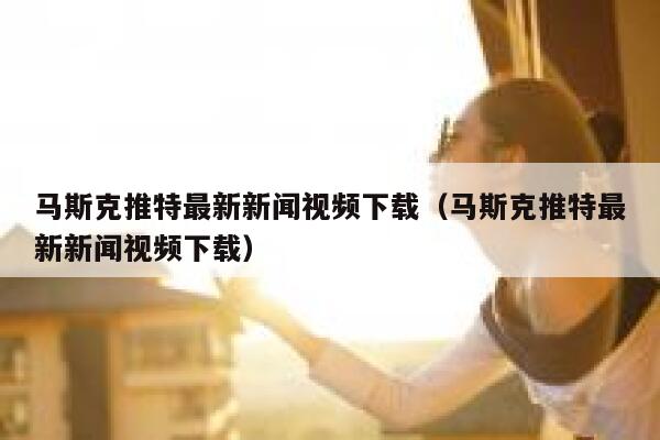 马斯克推特最新新闻视频下载（马斯克推特最新新闻视频下载） 第1张