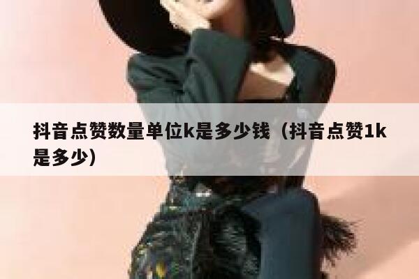 抖音点赞数量单位k是多少钱（抖音点赞1k是多少） 第1张