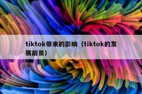tiktok带来的影响（tiktok的发展前景） 第1张