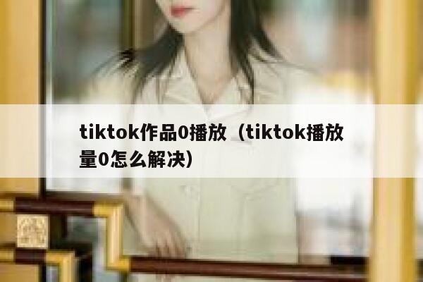 tiktok作品0播放（tiktok播放量0怎么解决） 第1张