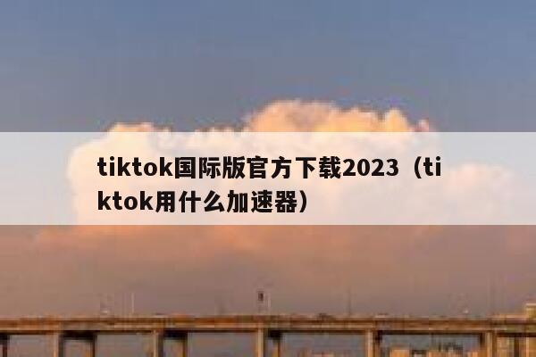 tiktok国际版官方下载2023（tiktok用什么加速器） 第1张