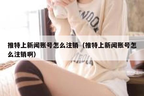 推特上新闻账号怎么注销（推特上新闻账号怎么注销啊） 第1张