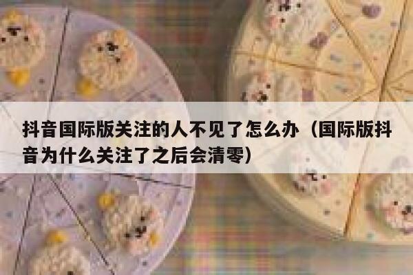 抖音国际版关注的人不见了怎么办（国际版抖音为什么关注了之后会清零） 第1张