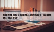 在国外能用抖音和国内人联系吗知乎（在国外可以用抖音吗）