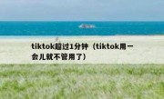 tiktok超过1分钟（tiktok用一会儿就不管用了）